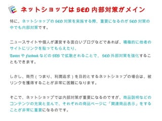 ネットショップはSEO 内部対策がメイン 
特に、ネットショップのSEO対策を実施する際、重要になるのがSEO対策の 
中でも内部対策です。 
ニュースサイトや個人が運営する面白いブログなどであれば、積極的に他者の 
サイトにリンクを貼ってもらえたり、 
TwitterやFacebookなどのSNSで拡散されることで、SEO外部対策を強化するこ 
ともできます。 
しかし、商売（つまり、利潤追求）を目的とするネットショップの場合は、被 
リンクを獲得することが非常に困難になります。 
そこで、ネットショップでは内部対策が重要になるのですが、商品説明などの 
コンテンツの充実と並んで、それぞれの商品ページに「関連商品表示」をする 
ことが非常に重要になるのです。 
 
