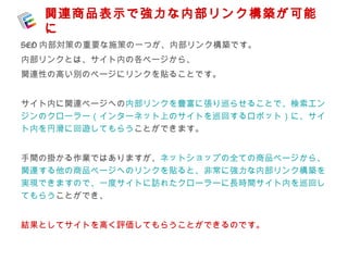 関連商品表示で強力な内部リンク構築が可能 
に 
SEO内部対策の重要な施策の一つが、内部リンク構築です。 
内部リンクとは、サイト内の各ページから、 
関連性の高い別のページにリンクを貼ることです。 
サイト内に関連ページへの内部リンクを豊富に張り巡らせることで、検索エン 
ジンのクローラー（インターネット上のサイトを巡回するロボット）に、サイ 
ト内を円滑に回遊してもらうことができます。 
手間の掛かる作業ではありますが、ネットショップの全ての商品ページから、 
関連する他の商品ページへのリンクを貼ると、非常に強力な内部リンク構築を 
実現できますので、一度サイトに訪れたクローラーに長時間サイト内を巡回し 
てもらうことができ、 
結果としてサイトを高く評価してもらうことができるのです。 
 