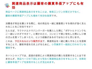 関連商品表示は顧客の購買単価アップにも有 
効 
商品ページに関連商品表示をすることは、検索エンジン対策だけでなく、 
顧客の購買単価アップにも極めて有効な施策です。 
消費者が商品を購入する際に、他の商品を一緒に衝動買いする傾向が強く見ら 
れることをご存知ですか？ 
たとえば、マクドナルドでハンバーガーを購入した際に「ポテトとドリンクも 
ご一緒にいかがですか？」と聞かれたり、コンビニで買い物をした際にレジ横 
のガムを買ってしまったり、という経験があるのではないかと思います。 
これは、クロスセルという販売手法で、関連商品を一緒に購入することを提案 
することで、顧客単価を引き上げるために、小売業界で一般的に行われている 
慣例です。 
ネットショップでは、直接の接客により関連商品の購入を提案することはでき 
ませんが、商品ページの下部にさり気なく関連商品表示をすることで、効果的 
に顧客単価アップを実現することが見込めます。 
 