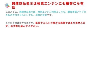 関連商品表示は検索エンジンにも顧客にも有 
効 
このように、関連商品表示は、検索エンジン対策としても、顧客単価アップの 
ためのクロスセルとしても、非常に有効です。 
多少の手間は掛かりますが、追加でコストの掛かる施策ではありませんの 
で、必ず取り組んでください。 

