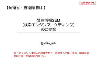 【防衛省・自衛隊御中】 
緊急情報SEM 
（検索エンジンマーケティング） 
のご提案 
@abiko_ushi 
CONFIDENTIAL 
本ドキュメントは個人の趣味であり、所属する企業・団体・組織等の 
見解とは一切関連ありません。 
 