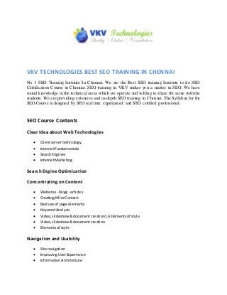 VKV TECHNOLOGIES BEST SEO TRAINING IN CHENNAI
No 1 SEO Training Institute In Chennai. We are the Best SEO training Institute to do SEO
Certification Course in Chennai. SEO training in VKV makes you a master in SEO. We have
sound knowledge in the technical areas which we operate and willing to share the same with the
students. We are providing extensive and in-depth SEO training in Chennai. The Syllabus for the
SEO Course is designed by SEO real time experienced and SEO certified professional.
SEO Course Contents
Clear Idea about WebTechnologies
 Clientservertechnology.
 InternetFundamentals
 SearchEngines
 InternetMarketing
SearchEngine Optimization
Concentrating onContent
 Websites- blogs- articles
 CreatingKillerContent
 Bestuse of page elements.
 KeywordAnalysis
 Video,slideshow&documentcreation1.6Elementsof style
 Video,slideshow&documentcreation
 Elementsof style
Navigationand Usability
 Site navigation
 ImprovingUserExperience
 InformationArchitecture
 