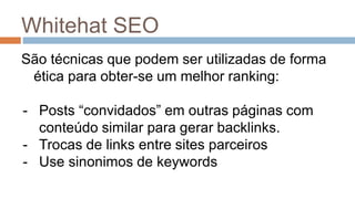 Whitehat SEO
São técnicas que podem ser utilizadas de forma
ética para obter-se um melhor ranking:
- Posts “convidados” em outras páginas com
conteúdo similar para gerar backlinks.
- Trocas de links entre sites parceiros
- Use sinonimos de keywords
 