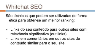 Whitehat SEO
São técnicas que podem ser utilizadas de forma
ética para obter-se um melhor ranking:
- Links do seu conteúdo para outros sites com
relevância significativa (out links)
- Links em comentários em outros sites de
conteúdo similar para o seu site
 