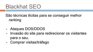 Blackhat SEO
São técnicas ilicitas para se conseguir melhor
ranking
- Ataques DOS/DDOS
- Invasão do site para redirecionar os visitantes
para o seu.
- Comprar visitas/tráfego
 