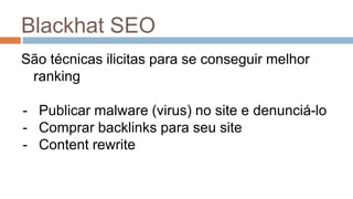Blackhat SEO
São técnicas ilicitas para se conseguir melhor
ranking
- Publicar malware (virus) no site e denunciá-lo
- Comprar backlinks para seu site
- Content rewrite
 