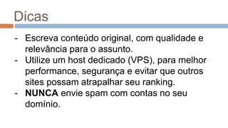 Dicas
- Escreva conteúdo original, com qualidade e
relevância para o assunto.
- Utilize um host dedicado (VPS), para melhor
performance, segurança e evitar que outros
sites possam atrapalhar seu ranking.
- NUNCA envie spam com contas no seu
domínio.
 