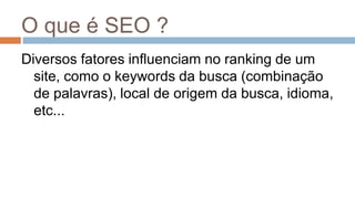 O que é SEO ?
Diversos fatores influenciam no ranking de um
site, como o keywords da busca (combinação
de palavras), local de origem da busca, idioma,
etc...
 