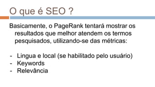 O que é SEO ?
Basicamente, o PageRank tentará mostrar os
resultados que melhor atendem os termos
pesquisados, utilizando-se das métricas:
- Lingua e local (se habilitado pelo usuário)
- Keywords
- Relevância
 