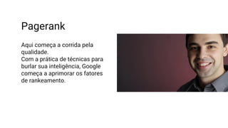 Pagerank
Aqui começa a corrida pela
qualidade.
Com a prática de técnicas para
burlar sua inteligência, Google
começa a aprimorar os fatores
de rankeamento.
 