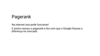Pagerank
Na internet isso pode funcionar!
E assim nasceu o pagerank e fez com que o Google fizesse a
diferença no mercado.
 