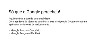 Só que o Google percebeu!
Aqui começa a corrida pela qualidade.
Com a prática de técnicas para burlar sua inteligência Google começa a
aprimorar os fatores de rankeamento.
• Google Panda – Conteúdo
• Google Penguin - Blackhat
 