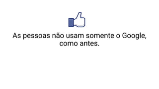 As pessoas não usam somente o Google,
como antes.
 