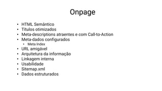 Onpage
• HTML Semântico
• Títulos otimizados
• Meta-descriptions atraentes e com Call-to-Action
• Meta-dados configurados
• Meta Index
• URL amigável
• Arquitetura da informação
• Linkagem interna
• Usabilidade
• Sitemap.xml
• Dados estruturados
 