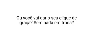 Ou você vai dar o seu clique de
graça? Sem nada em troca?
 