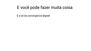 E você pode fazer muita coisa
É a tal da convergência digital!
 