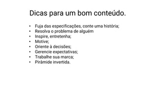 Dicas para um bom conteúdo.
• Fuja das especificações, conte uma história;
• Resolva o problema de alguém
• Inspire, entretenha;
• Motive;
• Oriente à decisões;
• Gerencie expectativas;
• Trabalhe sua marca;
• Pirâmide invertida.
 