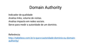 Domain Authority
Indicador de qualidade
Analisa links, volume de visitas.
Analisa impacto em redes sociais.
Serve para medir a autoridade de um domínio.
Referência:
http://tableless.com.br/o-que-e-autoridade-dominio-ou-domain-
authority/
 