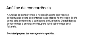 Análise de concorrência
A Análise de concorrência é necessária para que você se
contextualize sobre os conteúdos abordados no mercado, sobre
como está sendo feita a campanha de Marketing Digital desses
concorrentes e principalmente, para você saber o que está
faltando.
Se antecipe para ter vantagem competitiva.
 