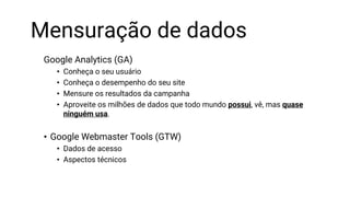 Mensuração de dados
Google Analytics (GA)
• Conheça o seu usuário
• Conheça o desempenho do seu site
• Mensure os resultados da campanha
• Aproveite os milhões de dados que todo mundo possui, vê, mas quase
ninguém usa.
• Google Webmaster Tools (GTW)
• Dados de acesso
• Aspectos técnicos
 