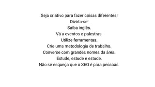Seja criativo para fazer coisas diferentes!
Divirta-se!
Saiba inglês.
Vá a eventos e palestras.
Utilize ferramentas.
Crie uma metodologia de trabalho.
Converse com grandes nomes da área.
Estude, estude e estude.
Não se esqueça que o SEO é para pessoas.
 