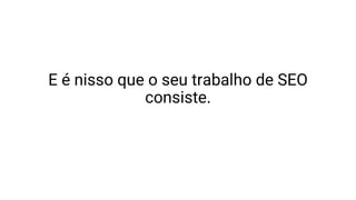 E é nisso que o seu trabalho de SEO
consiste.
 