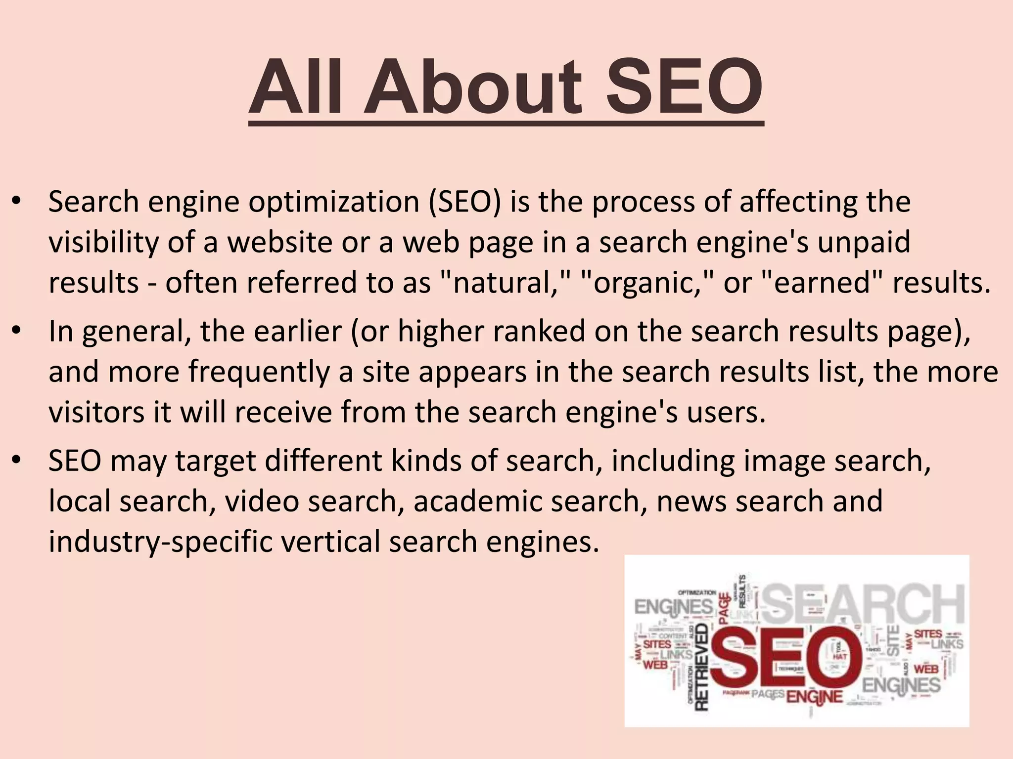 All About SEO
• Search engine optimization (SEO) is the process of affecting the
visibility of a website or a web page in a search engine's unpaid
results - often referred to as "natural," "organic," or "earned" results.
• In general, the earlier (or higher ranked on the search results page),
and more frequently a site appears in the search results list, the more
visitors it will receive from the search engine's users.
• SEO may target different kinds of search, including image search,
local search, video search, academic search, news search and
industry-specific vertical search engines.
 