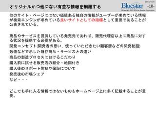 オリジナルかつ他にない有益な情報を網羅する
他のサイト・ページにはない価値ある独自の情報がユーザーが求めている情報
が検索エンジンが求めている良いサイトとしての指標として重要であることが
公表されている。
商品やサービスを提供している発売元であれば、販売代理店以上に商品に対す
る状況を提供する必要がある。
開発コンセプト(開発者の思い、使っていただきたい顧客層などの開発秘話)
数値などで示した既存商品・サービスとの違い
商品の製造プロセスにおけるこだわり
購入前に試せる販売店の紹介・地図付き
購入後のサポート体制や保証について
発売後の市場シェア
など・・・
どこでも手に入る情報ではないものをホームページ上に多く記載することが重
要。
2015/7/25
(c)Copyright 2007-2014 by Bluestar Corporation
-10-
 