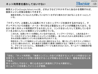 ネット利用者を惑わしてはいけない
検索エンジン(Google,Yahoo!,msn)は、どのようなビジネスモデルにあるかを理解すれば、
検索エンジン対策は容易にできます。
検索を利用している人たちが探しているサイトをずばり表示させてあげることをゴールとして
いる。
「テディベア」と検索したら玩具ECサイトのトップページを表示するのではなく、テ
ディベアについての歴史・メーカ・作り方など豊富なコンテンツが掲載されており、な
おかつ多くのネット利用者がアクセスをしたり、リンクをはったりして支持しているサ
イトを上位にしたいと検索エンジンは考えている。
このため、玩具ECサイトを開設しているのであれば、トップページでなく、人気のあるキー
ワードのカテゴリごとに充実したコンテンツを用意し、多くの人たちから支持を得ることがで
きれば自然と検索エンジンの上位表示がなされてくる。
特定のキーワードで検索エンジンの上位に表示させようと、噂になっているテクニック的なこ
となどに惑わされたり、また後述する悪徳SEO業者に依頼をすると「検索エンジンSPAM」とし
て、ブラックリスト入りし、検索結果に1ページも表示されなくなり、ホームページ閲覧者が極
端に減少することになる。
2015/7/25
(c)Copyright 2007-2014 by Bluestar Corporation
-13-
「自社」「ネット利用者」「検索エンジン」の全てが満足するコンテンツ内容はなにか
を考えて、コンテンツを常に改善をすることが究極なるSEOであり、顧客満足度向上策
である。
作りっぱなしではなく、常に心を込めて多面的にアクセス解析をし、
ホームページを改善していくことが重要。
 
