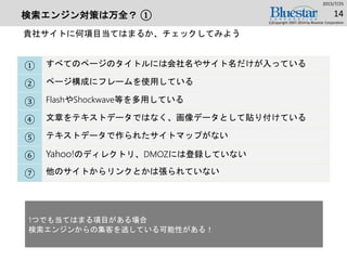 検索エンジン対策は万全？ ①
① すべてのページのタイトルには会社名やサイト名だけが入っている
② ページ構成にフレームを使用している
③ FlashやShockwave等を多用している
④ 文章をテキストデータではなく、画像データとして貼り付けている
⑤ テキストデータで作られたサイトマップがない
⑥ Yahoo!のディレクトリ、DMOZには登録していない
⑦ 他のサイトからリンクとかは張られていない
2015/7/25
(c)Copyright 2007-2014 by Bluestar Corporation
14
貴社サイトに何項目当てはまるか、チェックしてみよう
1つでも当てはまる項目がある場合
検索エンジンからの集客を逃している可能性がある！
 