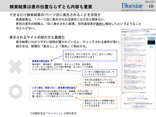 検索結果は表示位置ならずとも内容も重要
できるだけ検索結果の1ページ目に表示されることを目指す
検索結果は、１ページ目に表示されれば順位にはさほど関係ない。
弊社の長年の経験上、1位に表示された結果、目的達成者が劇的に増加したというようなこと
ほとんどない。
表示されるサイトの紹介文も最適化
表示結果にわかりやすい説明が書かれていると、クリックされる確率が高い。
紹介文は、新聞の「見出し」と「要約」に相当する。
2015/7/25
(c)Copyright 2007-2014 by Bluestar Corporation
-18-
1ページ目に
海外旅行 国内旅行 温泉旅行 チケットご予約 会社案内
インターネット取引について旅行条件書 ※このページで使用
している写真はすべてイメージ…
東京旅行株式会社
社名だけ、サイト名だけ、など、全ページ同じ
タイトルが表示されてしまう
ユーザーに情報が伝わらず、ク
リックしたくならない
ハワイ旅行のために必要なクチコミ・体験談・ホテル予約・ツ
アー予約・ リンク集を掲載しています。 ハワイ旅行の情報収
集に役立つ、ハワイ旅行ガイドページです。
ハワイ旅行 格安ツアー：東京旅行株式会社
それぞれの検索キーワードに
合った、リンク先ページの情報
が伝わる文言を
表示されるサイトの情報と魅力
を伝え、ユーザーがクリックし
たくなる文言を
この紹介文を「スニペット」と呼びます
 