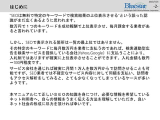 はじめに
“SEOは無料で特定のキーワードで検索結果の上位表示させる“という誤った認
識がまだ広くあるように思われます。
数万円で１つのキーワードを成功報酬で上位表示させ、毎月課金する業者があ
ると言われています。
しかし、SEOで表示される箇所は一覧の最上位ではありません。
その特定のキーワードに毎月数万円を業者に支払うのであれば、検索連動型広
告を検索サービスを提供している会社(Yahoo,Google）に支払うことにより、
入札制ではありますが確実に上位表示させることができます。入札金額も数円
～100円程度です。
サービス会社を通じれば確実に月間１万人を数万円からで訪問させることも可
能ですが、SEO業者では不確定なサービス内容に対して同額を支払い、訪問者
もアクセス解析をしてみると、とても少なくなってしまっているケースが多い
ようです。
本マニュアルにて正しいＳＥＯの知識を身につけ、必要な情報を希望している
ネット利用者へ、自らの情報をうまく伝える方法を理解していただき、良い
ネット社会の形成に尽力を頂ければ幸いです。
2015/7/25
(c)Copyright 2007-2014 by Bluestar Corporation
-2-
 