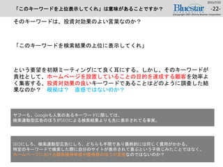 「このキーワードを上位表示してくれ」は意味があることですか？
そのキーワードは、投資対効果のよい言葉なのか？
「このキーワードを検索結果の上位に表示してくれ」
という要望を初期ミーティングにて良く耳にする。しかし、そのキーワードが
貴社として、ホームページを設置していることの目的を達成する顧客を効率よ
く集客する、投資対効果の良いキーワードであることはどのように調査した結
果なのか？ 根拠は？ 直感ではないのか？
2015/7/25
(c)Copyright 2007-2014 by Bluestar Corporation
-22-
ヤフーも、Googleも人気のあるキーワードに関しては、
検索連動型広告のほうがSEOによる検索結果よりも先に表示されてる事実。
SEOにしろ、検索連動型広告にしろ、どちらも手間であり最終的には同じく費用がかかる。
特定のキーワードで検索した際に自分のサイトが表示されて喜ぶという子供じみたことではなく、
ホームページにおける顧客獲得単価や獲得数のほうが重要なのではないのか？
 