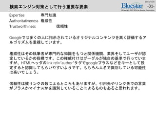 検索エンジン対策として行う重要な要素
Expertise 専門知識
Authoritativeness 権威性
Trustworthiness 信頼性
Googleでは多くの人に指示されているオリジナルコンテンツを高く評価するア
ルゴリズムを重視しています。
権威性はその執筆者が専門的な知識をもつと関係機関、業界そしてユーザが認
定しているかの指標です。この権威付けはグーグルが独自の基準で行っていま
すが、HTMLヘッダのlink rel=“author”タグでgoogleプラスなどをキーとして設
定すると認識してもらいやすいようです。もちろん人名で識別している可能性
は高いでしょう。
信頼性は被リンクの数によるところもありますが、引用先やリンク先での言葉
がプラスかマイナスかを識別していることによるものもあると思われます。
2015/7/25
(c)Copyright 2007-2014 by Bluestar Corporation
-31-
 