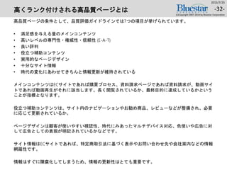 高くランク付けされる高品質ページとは
高品質ページの条件として、品質評価ガイドラインでは7つの項目が挙げられています。
• 満足感を与える量のメインコンテンツ
• 高いレベルの専門性・権威性・信頼性 (E-A-T)
• 良い評判
• 役立つ補助コンテンツ
• 実用的なページデザイン
• 十分なサイト情報
• 時代の変化にあわせてきちんと情報更新が維持されている
メインコンテンツはECサイトであれば購買プロセス、資料請求ページであれば資料請求が、動画サイ
トであれば動画再生がそれに該当します。長く閲覧されているか、最終目的に達成しているかという
ことが指標となります。
役立つ補助コンテンツは、サイト内のナビゲーションやお勧め商品、レビューなどが整備され、必要
に応じて更新されているか。
ページデザインは顧客が使いやすい視認性、時代にみあったマルチデバイス対応、色使いや広告に対
して広告としての表現が明記されているかなどです。
サイト情報はECサイトであれば、特定商取引法に基づく表示やお問い合わせ先や会社案内などの情報
網羅性です。
情報はすぐに陳腐化してしまうため、情報の更新性はとても重要です。
2015/7/25
(c)Copyright 2007-2014 by Bluestar Corporation
-32-
 