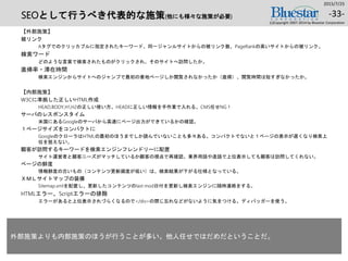 SEOとして行うべき代表的な施策(他にも様々な施策が必要)
【外部施策】
被リンク
Aタグでのクリッカブルに指定されたキーワード、同一ジャンルサイトからの被リンク数、PageRankの高いサイトからの被リンク。
検索ワード
どのような言葉で検索されたものがクリックされ、そのサイトへ訪問したか。
直帰率・滞在時間
検索エンジンからサイトへのジャンプで最初の着地ページしか閲覧されなかったか（直帰）、閲覧時間は短すぎなかったか。
【内部施策】
W3Cに準拠した正しいHTML作成
HEAD,BODY,H1,H2の正しい使い方。HEADに正しい情報を手作業で入れる。CMS任せNG！
サーバのレスポンスタイム
米国にあるGoogleのサーバから高速にページ出力ができているかの確認。
１ページサイズをコンパクトに
GoogleのクローラはHTMLの最初のほうまでしか読んでいないことも多々ある。コンパクトでないと１ページの表示が遅くなり検索上
位を狙えない。
顧客が訪問するキーワードを検索エンジンフレンドリーに配置
サイト運営者と顧客ニーズがマッチしているか顧客の視点で再確認。業界用語や造語で上位表示しても顧客は訪問してくれない。
ページの鮮度
情報鮮度の古いもの（コンテンツ更新頻度が低い）は、検索結果が下がる仕様となっている。
ＸＭＬサイトマップの装備
Sitemap.xmlを配置し、更新したコンテンツのlast mod日付を更新し検索エンジンに随時連絡をする。
HTMLエラー、Scriptエラーの排除
エラーがあると上位表示されづらくなるので</div>の閉じ忘れなどがないように気をつける。ディバッガーを使う。
2015/7/25
(c)Copyright 2007-2014 by Bluestar Corporation
-33-
外部施策よりも内部施策のほうが行うことが多い。他人任せではだめだということだ。
 