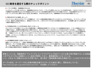SEO業者を選定する際のチェックポイント
 ノウハウの開示、知識移転がされるか
コンサルティングと言いながらも、知識移転はされないうえに、ノウハウも開示しないとしている会社がある。これはコンサルティン
グ(複数の手法を提示するビジネス形態)およびアドバイス(1つの可能性を提示するビジネス形態)でもなく、手法を開示するとクレーム
になってしまうために開示できない状況にある業者が、その大半を占めている。知識移転がされるかを必ず確認すること。
 現状分析をするか確認しましょう
コンバージョンをもたらすキーワードの調査など、サイトの現状調査を実施せずにSEOを行うことはできません。マーケティングにお
いては、現状から仮説を導き出し、実施を行うからです。このPDCAサイクルのための現状分析を行い、その結果に基づいた対策を打
つ業者か確認をすること。
 外的施策(外部リンク)を売る会社に気をつけましょう
サイトからリンクを張ることによるSEO効果を謳い、期間契約の有償でサービスをしている事業会社がある。こうした施策はSEOとし
て無駄ではない、長期的な効果はあまり期待できない。またアダルトサイトなどからリンクがはられるケースもあり、この場合には
ジャンルが異なるサイトからのリンクとしてSPAMに近いグレー判定がなされるのでどのらうなサイトからのリンクであるか確認は必
須。「良質なリンク」は、同一ジャンルのサイトもしくはニュース系サイトからのリンクのみ。PageRankの低いサイトは影響なし。
(※現在、どこからリンクが張られているかは、yahooではlinkdomain:コマンドにて。Googleではlink:コマンドにて自社サイトのURLを
検索すればわかる)
 成功報酬型の業者には気をつけましょう
検索エンジンをだまして、一時的に検索結果を上位に表示させることが手法として存在している(Googleのフレッシュクローラによる
特性など)。そしてその後に検索エンジンの正式なアルゴリズム算出によってSPAM認定され、検索結果に表示されなくなることがあ
る。この一時的に表示されているときに成功報酬型の請求あげる手口が存在し、米国においては集団訴訟に発展したケースがある。日
本でも同様な業者の存在が一部確認されているため注意が必要だ。
2015/7/25
(c)Copyright 2007-2014 by Bluestar Corporation
-41-
検索エンジンは、掲載順序を“アルゴリズム”というプログラムで決めているため第三者が保証することは筋違い。
この“アルゴリズム”は検索エンジン会社が管理しており、最高機密扱いとなっている。
いつ、どのように更新されるかも不明であり、第三者が「検索結果の順位を保証する」ことはビジネスモデル上
グーグル社は、キーワードの上位表示保証を謳うSEOサービス会社に関し、警告を出している。
http://www.google.co.jp/webmasters/seo.html (※必読してください)
 