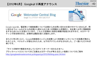 【2012年6月】 Googleより再度アナウンス
Google Japanは、電話等にて検索結果について企業からのお問い合わせを受け付けていませんが、問
い合わせフォームなどからの企業から寄せられた多くの情報から定期的に、全企業へ公平に情報提供
をするためにBLOGを設けています。こちらで定期的に有用な情報が配信されますので、WEBマーケ
ティング担当者の方は、定期的な講読を強くお勧めします。
また2012年6月に入り、Googleの新検索エンジンの成果により有料被リンクについての効果が薄めら
れることや、ペナルティが強化されたため、以下のアナウンスがなされました。ご一読いただければ
幸いです。
「サイトの制作や集客を外注しているサイトオーナーのみなさまへ」
ブラックハットSEOについてのご注意およびグーグルが考える正しい施策についてのご案内
http://googlewebmastercentral-ja.blogspot.jp/2012/06/blog-post_04.html
2015/7/25
(c)Copyright 2007-2014 by Bluestar Corporation
-42-
 