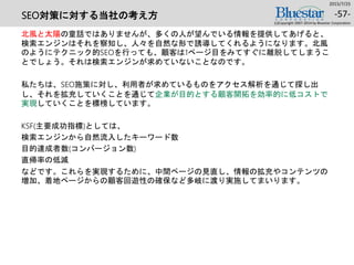 SEO対策に対する当社の考え方
北風と太陽の童話ではありませんが、多くの人が望んでいる情報を提供してあげると、
検索エンジンはそれを察知し、人々を自然な形で誘導してくれるようになります。北風
のようにテクニック的SEOを行っても、顧客は1ページ目をみてすぐに離脱してしまうこ
とでしょう。それは検索エンジンが求めていないことなのです。
私たちは、SEO施策に対し、利用者が求めているものをアクセス解析を通じて探し出
し、それを拡充していくことを通じて企業が目的とする顧客開拓を効率的に低コストで
実現していくことを標榜しています。
KSF(主要成功指標)としては、
検索エンジンから自然流入したキーワード数
目的達成者数(コンバージョン数)
直帰率の低減
などです。これらを実現するために、中間ページの見直し、情報の拡充やコンテンツの
増加、着地ページからの顧客回遊性の確保など多岐に渡り実施してまいります。
2015/7/25
(c)Copyright 2007-2014 by Bluestar Corporation
-57-
 