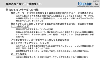 弊社のＳＥＯサービスポリシー
弊社のＳＥＯサービスの特徴
幅広いキーワードにて可能な限り多くの潜在顧客を目的とするページに誘導させる
コンサル前は１０万点の商品を扱いながらも検索エンジンからは５００のキーワードでし
か導線を確保できていなかった弊社取引先は、コンサルティング後に４５万キーワードで
顧客を呼び込むことに成功した
検索エンジンから訪問してきている顧客が目的を達成するまでに、どの部分で断念
しているかの分析
回遊性がどの程度確保されているかの分析
年商６０億円の通販企業において、買い物かごにいれた顧客のうち５％しか実際に購買を
していなかったことが弊社の分析によって判明し、障壁となっている部分を徹底的に分析
を行った
アクセシビリティ、ユーザビリティに関しても豊富な実績
ＳＥＯソフトウェアソリューション群
コンサルティングを効率的に実行するためのソフトウェアソリューションを豊富に揃えて
おり、迅速に効果をだすことができる。
自社開発のアクセス分析ツールを有しており、ＳＥＯ的な細かい分析が可能である。
オープンな姿勢
ＳＥＯに関連するノウハウを取引先のマーケティング担当者にノウハウ移転を行う
2015/7/25
(c)Copyright 2007-2014 by Bluestar Corporation
-60-
 