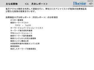 主な成果物 ＜4. 月次レポート＞
毎月アクセス解析を利用して調査を行い、弊社SEOスペシャリストが施策の効果検証及
び更なる施策の提案を行います。
効果検証ログ分析レポート（月次レポート）の分析項目
ビジター数推移
検索キーワードリスト
TOP50 + Top500
キーワードコンバージョンレートリスト
キーワード毎の成約件数順
平均コンバージョンレート
検索キーワード語句数推移
検索エンジンからの流入数推移
検索エンジン構成比率
外部参照件数内の検索エンジン比率
検索語順位
指定したキーワードの検索順位
2015/7/25
(c)Copyright 2007-2014 by Bluestar Corporation
-67-
 
