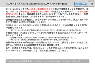 [SEOサービスメニュー] Crawler Magnet (ECサイト向けサービス)
セッションIDなどを持ちurlの長い動的なECサイトにおいては検索エンジンが好まず、検
索エンジンからの自然流入が極端に少ないサイトが散見されております。システム改修
費用もかさむ事から、検索連動型広告(AdWords/ヤフーリスティング広告)に頼り、月間
数百万円の宣伝費を投じているサイト様にむけたサービスです。
初期費用は全額当社が負担し、貴社のデザインに準拠した中間ページ、商品詳細ページ
をすべて静的なHTMLにて作成いたします。
作成したページは当社のサーバ内にて運用いたしますので、社内の情報システム部門と
の調整も不要です。
貴社ドメインを利用したほうが最適であるため、DNSにてサブドメインを定義していただく必要がございます。
月額基本費用+1PVあたり1円のリーズナブルな価格にて最低24カ月契約にてスタートす
ることができます。
※月額基本料金は、5万円からで、中間ページのボリューム等によりますのでお問い合わせください。
アフィリエイトを利用した成功報酬型のモデルもございますので、お問い合わせください。
商品データベースのデータをCSV,XML等の形式でDVD-Rにて受け渡しをしていただく方
式から、SOAPによる伝送方式にまで幅広く対応致します。
当サービスにつきましては、SEO+SEMサービスを受けられたお客様であり、なおかつサ
イトトラフィックや市場性による、提供可否の判断がございます。
2015/7/25
(c)Copyright 2007-2014 by Bluestar Corporation
-71-
Crawler Magnetの詳細資料は、こちら http://www.bluestar.co.jp/pdf/crawler.pdf
 