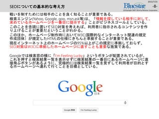 SEOについての基本的な考え方
戦いを制すためには相手のことを良く知ることが重要である。
検索エンジン(Yahoo, Google, goo, msn,ask等)は、「情報を探している相手に対して、
求めているホームページを一番目に提示する」ことがビジネスゴールとしている。
このことを念頭に置いてSEO対策を考えれば、利用者に指示されるコンテンツを作
り上げることが重要だということがわかる。
このほか、ホームページ制作時においてW3C(国際的なインターネット関連の規定
作成団体）が規定したHTMLの仕様にきちんと準拠することが重要である。
現在インターネット上のホームページの95%以上がこの規定に準拠しておらず、
SEO対策はW3Cに準拠したホームページに直すことも重要な施策である。
Googleでは検索窓の横に「I’m Feeling Lucky」というボタンが配置されているが、
これを押すと検索結果一覧を表示せずに検索結果の一番目にあるホームページに直
接飛ぶボタンがあるように、究極的には検索結果一覧を見ずして利用者が目的とす
るホームページへ連れて行くことを目標としている。
2015/7/25
(c)Copyright 2007-2014 by Bluestar Corporation
-8-
 