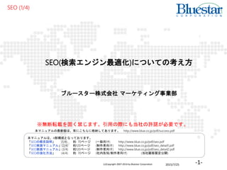 2015/7/25(c)Copyright 2007-2014 by Bluestar Corporation -1-
SEO(検索エンジン最適化)についての考え方
ブルースター株式会社 マーケティング事業部
SEO (1/4)
本マニュアルは、4部構成となっております。
「SEOの概念説明」 (1/4) 約 70ページ (一般向け) http://www.blue.co.jp/pdf/seo.pdf
「SEO実践マニュアル」(2/4) 約120ページ (制作者向け) http://www.blue.co.jp/pdf/seo_detail1.pdf
「SEO実践マニュアル」(3/4) 約120ページ (制作者向け) http://www.blue.co.jp/pdf/seo_detail2.pdf
「SEOの強化方法」 (4/4) 約 70ページ (社内告知/制作者向け) (当社顧客限定公開)
※無断転載を固く禁じます。引用の際にも当社の許諾が必要です。
本マニュアルの最新版は、常にこちらに格納してあります。 http://www.blue.co.jp/pdf/success.pdf
 