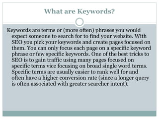 What are Keywords?
Keywords are terms or (more often) phrases you would
expect someone to search for to find your website. With
SEO you pick your keywords and create pages focused on
them. You can only focus each page on a specific keyword
phrase or few specific keywords. One of the best tricks to
SEO is to gain traffic using many pages focused on
specific terms vice focusing on broad single word terms.
Specific terms are usually easier to rank well for and
often have a higher conversion rate (since a longer query
is often associated with greater searcher intent).
 