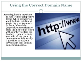 Using the Correct Domain Name
Acquiring links is important
to rank well for competitive
terms. When possible you
want the links pointing at
you to use your keywords
in them. Other sites
(especially directories) are
more inclined to link to you
with your keywords in the
link text if they are also in
your official site name or
domain name. It is usually
a good idea to use your
keywords in your domain
name when possible.
 