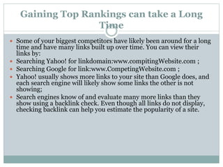 Gaining Top Rankings can take a Long
Time
 Some of your biggest competitors have likely been around for a long
time and have many links built up over time. You can view their
links by:
 Searching Yahoo! for linkdomain:www.compitingWebsite.com ;
 Searching Google for link:www.CompetingWebsite.com ;
 Yahoo! usually shows more links to your site than Google does, and
each search engine will likely show some links the other is not
showing;
 Search engines know of and evaluate many more links than they
show using a backlink check. Even though all links do not display,
checking backlink can help you estimate the popularity of a site.
 