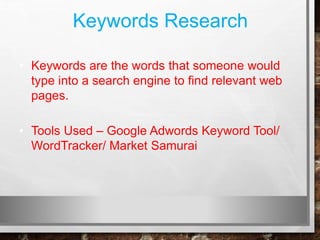Keywords Research
• Keywords are the words that someone would
type into a search engine to find relevant web
pages.
• Tools Used – Google Adwords Keyword Tool/
WordTracker/ Market Samurai
 