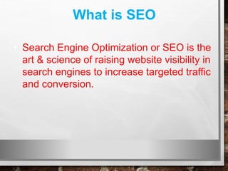What is SEO
• Search Engine Optimization or SEO is the
art & science of raising website visibility in
search engines to increase targeted traffic
and conversion.
 