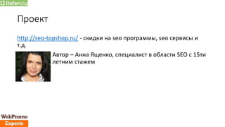 Проект
http://seo-topshop.ru/ - скидки на seo программы, seo сервисы и
т.д.
Автор – Анна Ященко, специалист в области SEO с 15ти
летним стажем
 